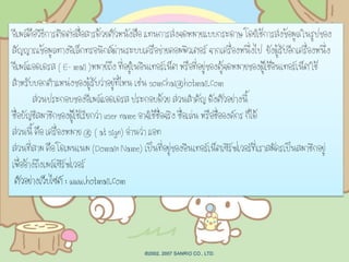 อีเมล์คือวิธีการติดต่อสื่อสารด้วยตัวหนังสือ แทนการส่งจดหมายแบบกระดาษ โดยใช้การส่งข้อมูล ในรูปของ
สัญญาณข้อมูลทางอิเล็กทรอนิกส์ผ่านระบบเครือข่ายคอมพิวเตอร์ จากเครื่องหนึ่งไป ยังผู้รับอีกเครื่องหนึ่ง
อีเมล์แอดเดรส ( E- mail )หมายถึง ที่อยู่ในอินเทอร์เน็ต หรือที่อยู่ของตู้จดหมายของผู้ใช้อินเทอร์เน็ต ใช้
สาหรับบอกตาแหน่งของผู้รับว่าอยู่ที่ไหน เช่น somchai@hotmail.com
ส่วนประกอบของอีเมล์แอดเดรส ประกอบด้วย ส่วนสาคัญ ดังตัวอย่างนี้
ชื่อบัญชีสมาชิกของผู้ใช้เรียกว่า user name อาจใช้ชื่อจริง ชื่อเล่น หรือชื่อองค์กร ก็ได้
ส่วนนี้ คือ เครื่องหมาย @ ( at sign) อ่านว่า แอท
ส่วนที่สาม คือ โดเมนเนม (Domain Name) เป็นที่อยู่ของอินเทอร์เน็ตเซิร์ฟเวอร์ที่เราสมัครเป็นสมาชิกอยู่
เพื่ออ้างถึงเมล์เซิร์ฟเวอร์
ตัวอย่างเว็บไซต์ : www.hotmail.com
 