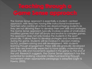The Games Sense approach is essentially a student- centred 
approach, with teachers having little instructional involvement. 
Teachers who control all actions are disadvantaging students as 
they are not allowing them to develop their own skills and strategies. 
The Game Sense approach typically involves a series of small-sided, 
modified games that start off simply and evolve to complex games. 
This approach does not only involve the students in the sport 
physically, it allows them to develop strategies and movements 
during the game. Students will be involved in decision-making, 
tactics, problem-solving and skill development. With students 
learning though engagement, these skills are gradually developed 
and they are eventually expected to have quality understanding 
about the skills and movements applied in the game by the end of 
the unit. Research suggests, the Game Sense approach has the 
potential for realising valuable intellectual learning through 
movement when appropriate pedagogy is adopted (Light & 
Fawns, 2003). 
 