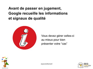 @jasonmbarnard 26
Avant de passer en jugement,
Google recueille les informations
et signaux de qualité
Vous devez gérer celles-ci
au mieux pour bien
présenter votre “cas”
 