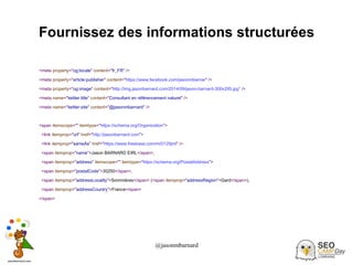 @jasonmbarnard 38
Fournissez des informations structurées
<meta property="og:locale" content="fr_FR" />
<meta property="article:publisher" content="https://www.facebook.com/jasonmbarnar" />
<meta property="og:image" content="http://img.jasonbarnard.com/2014/09/jason-barnard-300x295.jpg” />
<meta name="twitter:title" content="Consultant en référencement naturel" />
<meta name="twitter:site" content="@jasonmbarnard" />
<span itemscope="" itemtype="https://schema.org/Organization">
<link itemprop="url" href="http://jasonbarnard.com">
<link itemprop="sameAs" href="https://www.freebase.com/m/0129jml" />
<span itemprop="name">Jason BARNARD EIRL</span>,
<span itemprop="address" itemscope="" itemtype="https://schema.org/PostalAddress">
<span itemprop="postalCode">30250</span>,
<span itemprop="addressLocality">Sommières</span> (<span itemprop="addressRegion">Gard</span>),
<span itemprop="addressCountry">France</span>
</span>
 