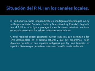 El Productor Nacional Independiente es una figura amparada por la Ley
de Responsabilidad Social en Radio y Televisión (Ley Resorte). Según la
Ley el P.N.I es una figura protagónica en la nueva televisión nacional
encargado de resaltar los valores culturales venezolanos.
A nivel regional deben generarse nuevos espacios que permitan a los
P.N.I desarrollarse en el ámbito laboral y que sus programas sean
ubicados no solo en los espacios obligados por ley sino también en
espacios diversos que permitan crean una conexión con la audiencia.
 