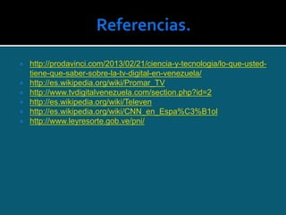  http://prodavinci.com/2013/02/21/ciencia-y-tecnologia/lo-que-usted-
tiene-que-saber-sobre-la-tv-digital-en-venezuela/
 http://es.wikipedia.org/wiki/Promar_TV
 http://www.tvdigitalvenezuela.com/section.php?id=2
 http://es.wikipedia.org/wiki/Televen
 http://es.wikipedia.org/wiki/CNN_en_Espa%C3%B1ol
 http://www.leyresorte.gob.ve/pni/
 