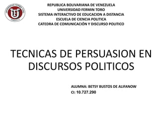TECNICAS DE PERSUASION EN
DISCURSOS POLITICOS
ALUMNA: BETSY BUSTOS DE ALIFANOW
CI: 10.727.290
REPUBLICA BOLIVARIANA DE VENEZUELA
UNIVERSIDAD FERMIN TORO
SISTEMA INTERACTIVO DE EDUCACION A DISTANCIA
ESCUELA DE CIENCIA POLITICA
CATEDRA DE COMUNICACIÓN Y DISCURSO POLITICO
 