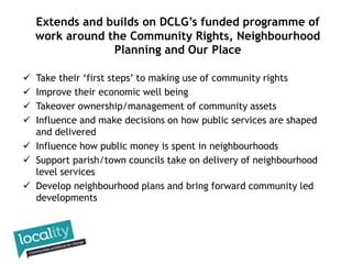  Take their ‘first steps’ to making use of community rights
 Improve their economic well being
 Takeover ownership/management of community assets
 Influence and make decisions on how public services are shaped
and delivered
 Influence how public money is spent in neighbourhoods
 Support parish/town councils take on delivery of neighbourhood
level services
 Develop neighbourhood plans and bring forward community led
developments
Extends and builds on DCLG’s funded programme of
work around the Community Rights, Neighbourhood
Planning and Our Place
 