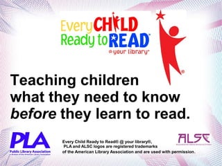 Teaching children
what they need to know
before they learn to read.
Every Child Ready to Read® @ your library®,
PLA and ALSC logos are registered trademarks
of the American Library Association and are used with permission.
 