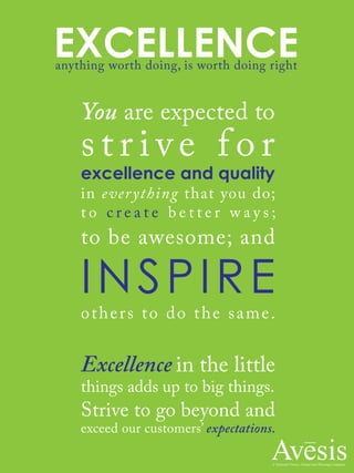EXCELLENCEanything worth doing, is worth doing right
You are expected to
s t r i v e f o r
excellence and quality
in everything that you do;
t o c r e a t e b e t t e r w a y s ;
to be awesome; and
INSPIRE
others to do the same.
Excellence in the little
things adds up to big things.
Strive to go beyond and
exceed our customers’ expectations.
 