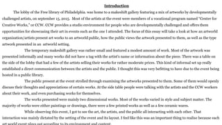 Introduction
The lobby of the Free library of Philadelphia. was home to a makeshift gallery featuring a mix of artworks by developmentally
challenged artists, on september 15, 2015. Most of the artists at the event were members of a vocational program named “Center for
Creative Works,” or CCW. CCW provides a studio environment for people who are developmentally challenged and offers them
opportunities for showcasing their art in events such as the one I attended. The focus of this essay will take a look at how an artworld
organization/artists present art works to an artworld public, how the public views the artwork presented to them, as well as the type
artwork presented in an artworld setting.
The temporary makeshift gallery was rather small and featured a modest amount of work. Most of the artwork was
presented informally and many works did not have a tag with the artist's name or information about the piece. There was a table on
the side of the lobby that had a few of the artists selling their works for rather moderate prices. This kind of informal set up really
established a direct communication between the artists and the public. I thought this was very befitting to have due to the event being
hosted in a public library.
The public present at the event strolled through examining the artworks presented to them. Some of them would openly
discuss their thoughts and appreciations of certain works. At the side table people were talking with the artists and the CCW workers
about their work, and even purchasing works for themselves.
The works presented were mainly two dimensional works. Most of the works varied in style and subject matter. The
majority of works were either paintings or drawings, there were a few printed works as well as a few ceramic wares.
While observing this event, I got to see the art, the artists, and the public all interacting with each other. That
interaction was mainly dictated by the setting of the event and its layout. I feel like this was an important thing to realise because each
 