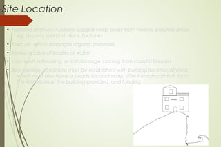 Site Location
●
National archives Australia suggest keep away from heavily polluted areas,
eg. airports, petrol stations, factories
●
toxic air, which damages organic materials
●
Keeping clear of bodies of water
●
can result in flooding, or salt damage coming from coastal breezes
●
Best storage conditions must be established with building location offered;
which must also have a steady local climate, offer human comfort, from
the limitations of the building provided, and funding
 