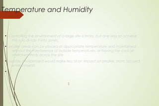 Temperature and Humidity
●
Controlling the environment of a large site is tricky, but one way to achieve
this is to divide it into zones.
●
smaller areas can be placed at appropriate temperature and maintained
without the interference of outside temperatures, or having the cool air
stretched thinly across the site
●
outside environment would make less of an impact on smaller, more focused
environments
●

 