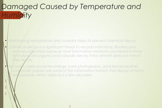 Damaged Caused by Temperature and
Humidity
●
Maintaining temperature and humidity helps to prevent chemical decay
●
Chemical decay is a significant threat to records institutions, libraries and
archive collections because most information mediums contained in these
institutions are organic and naturally decay if the climate does not match
their needs
●
Microfilm, early sound recordings, color photographs, acid-tanned leather
and acidic papers are some of the information formats that decay at room
temperature, which takes but a few decades




 