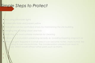 Simple Steps to Protect
●
Not using ultraviolet lights
●
makes inks fade and papers yellow
●
Pollutants can be controlled simply by maintaining the site building
●
keeping the building clean and tidy
●
selecting the most suitable materials for cleaning
●
Clean air is a crucial in preserving records, ie. avoiding lingering stagnant air
●
When air gets trapped in a small area it can become hotter, more humid, like
creating its own microclimate. The condensation created can lead to
mould, which would attract other pests such as moths.


 