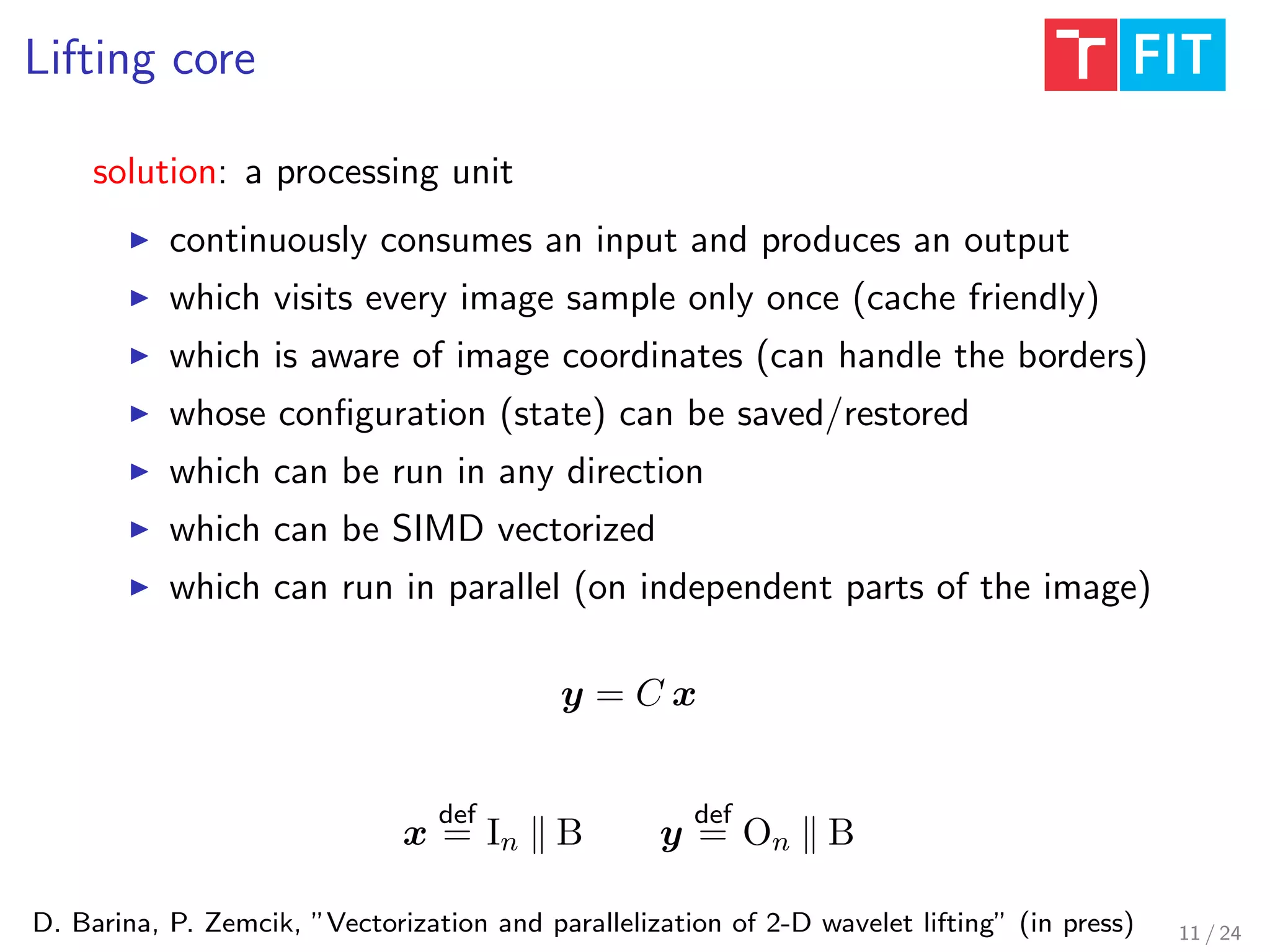 Lifting core
D. Barina, P. Zemcik, ”Vectorization and parallelization of 2-D wavelet lifting” (in press)
solution: a processing unit
continuously consumes an input and produces an output
which visits every image sample only once (cache friendly)
which is aware of image coordinates (can handle the borders)
whose conﬁguration (state) can be saved/restored
which can be run in any direction
which can be SIMD vectorized
which can run in parallel (on independent parts of the image)
y = C x
x
def
= In B y
def
= On B
11 / 24
 