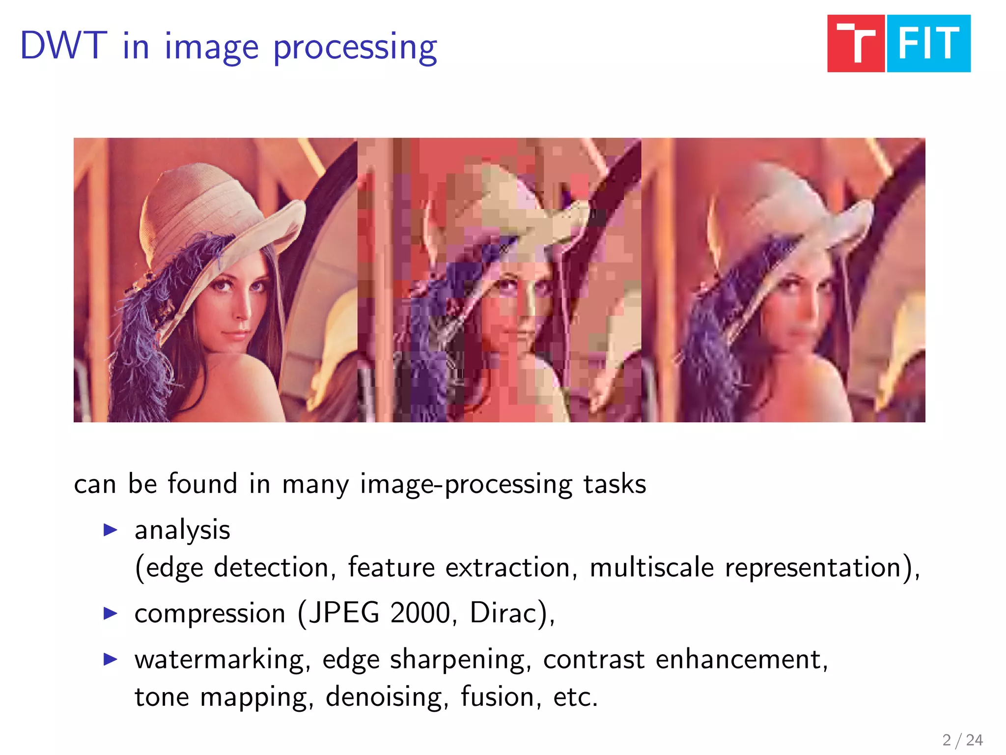 DWT in image processing
can be found in many image-processing tasks
analysis
(edge detection, feature extraction, multiscale representation),
compression (JPEG 2000, Dirac),
watermarking, edge sharpening, contrast enhancement,
tone mapping, denoising, fusion, etc.
2 / 24
 