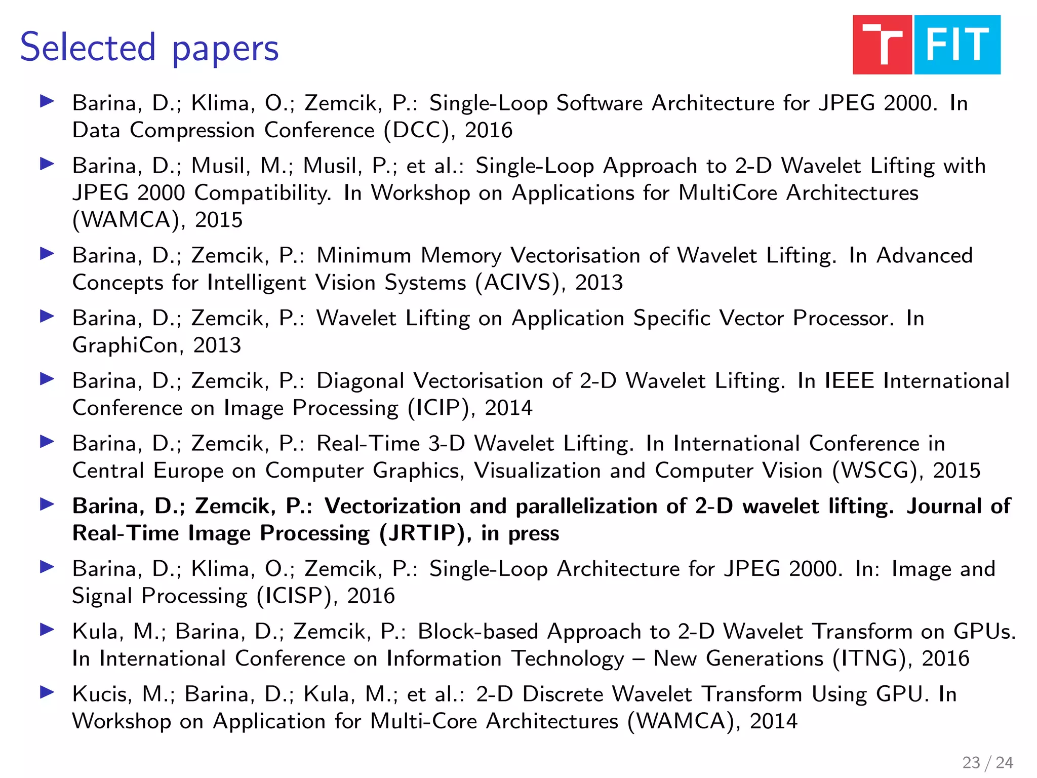 Selected papers
Barina, D.; Klima, O.; Zemcik, P.: Single-Loop Software Architecture for JPEG 2000. In
Data Compression Conference (DCC), 2016
Barina, D.; Musil, M.; Musil, P.; et al.: Single-Loop Approach to 2-D Wavelet Lifting with
JPEG 2000 Compatibility. In Workshop on Applications for MultiCore Architectures
(WAMCA), 2015
Barina, D.; Zemcik, P.: Minimum Memory Vectorisation of Wavelet Lifting. In Advanced
Concepts for Intelligent Vision Systems (ACIVS), 2013
Barina, D.; Zemcik, P.: Wavelet Lifting on Application Speciﬁc Vector Processor. In
GraphiCon, 2013
Barina, D.; Zemcik, P.: Diagonal Vectorisation of 2-D Wavelet Lifting. In IEEE International
Conference on Image Processing (ICIP), 2014
Barina, D.; Zemcik, P.: Real-Time 3-D Wavelet Lifting. In International Conference in
Central Europe on Computer Graphics, Visualization and Computer Vision (WSCG), 2015
Barina, D.; Zemcik, P.: Vectorization and parallelization of 2-D wavelet lifting. Journal of
Real-Time Image Processing (JRTIP), in press
Barina, D.; Klima, O.; Zemcik, P.: Single-Loop Architecture for JPEG 2000. In: Image and
Signal Processing (ICISP), 2016
Kula, M.; Barina, D.; Zemcik, P.: Block-based Approach to 2-D Wavelet Transform on GPUs.
In International Conference on Information Technology – New Generations (ITNG), 2016
Kucis, M.; Barina, D.; Kula, M.; et al.: 2-D Discrete Wavelet Transform Using GPU. In
Workshop on Application for Multi-Core Architectures (WAMCA), 2014
23 / 24
 