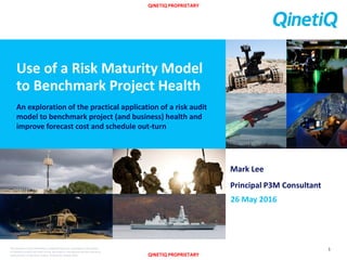 QINETIQ PROPRIETARY
QINETIQ PROPRIETARY
The document and information contained herein is proprietary information
of QinetiQ Limited and shall not be disclosed or reproduced without the prior
authorisation of QinetiQ Limited. © QinetiQ Limited 2016
Use of a Risk Maturity Model
to Benchmark Project Health
An exploration of the practical application of a risk audit
model to benchmark project (and business) health and
improve forecast cost and schedule out-turn
1
Mark Lee
Principal P3M Consultant
26 May 2016
 