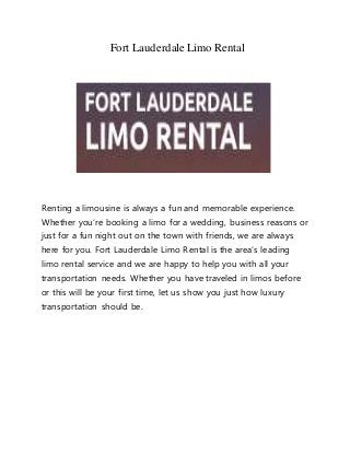 Fort LauderdaleLimo Rental
Renting a limousine is always a fun and memorable experience.
Whether you’re booking a limo for a wedding, business reasons or
just for a fun night out on the town with friends, we are always
here for you. Fort Lauderdale Limo Rental is the area’s leading
limo rental service and we are happy to help you with all your
transportation needs. Whether you have traveled in limos before
or this will be your first time, let us show you just how luxury
transportation should be.
 