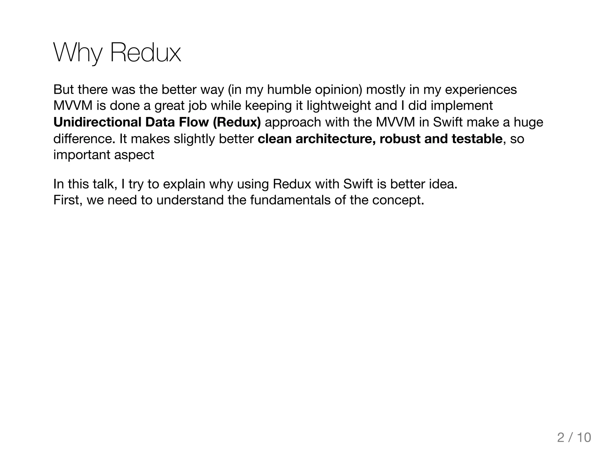 Why Redux
But there was the better way (in my humble opinion) mostly in my experiences
MVVM is done a great job while keeping it lightweight and I did implement
Unidirectional Data Flow (Redux) approach with the MVVM in Swift make a huge
diﬀerence. It makes slightly better clean architecture, robust and testable, so
important aspect
In this talk, I try to explain why using Redux with Swift is better idea.
First, we need to understand the fundamentals of the concept.
2 / 10
 