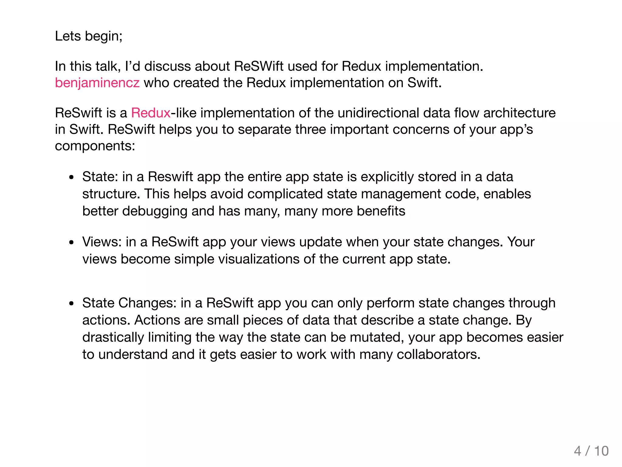 Lets begin;
In this talk, I’d discuss about ReSWift used for Redux implementation.
benjaminencz who created the Redux implementation on Swift.
ReSwift is a Redux-like implementation of the unidirectional data ﬂow architecture
in Swift. ReSwift helps you to separate three important concerns of your app’s
components:
State: in a Reswift app the entire app state is explicitly stored in a data
structure. This helps avoid complicated state management code, enables
better debugging and has many, many more beneﬁts
Views: in a ReSwift app your views update when your state changes. Your
views become simple visualizations of the current app state.
State Changes: in a ReSwift app you can only perform state changes through
actions. Actions are small pieces of data that describe a state change. By
drastically limiting the way the state can be mutated, your app becomes easier
to understand and it gets easier to work with many collaborators.
4 / 10
 