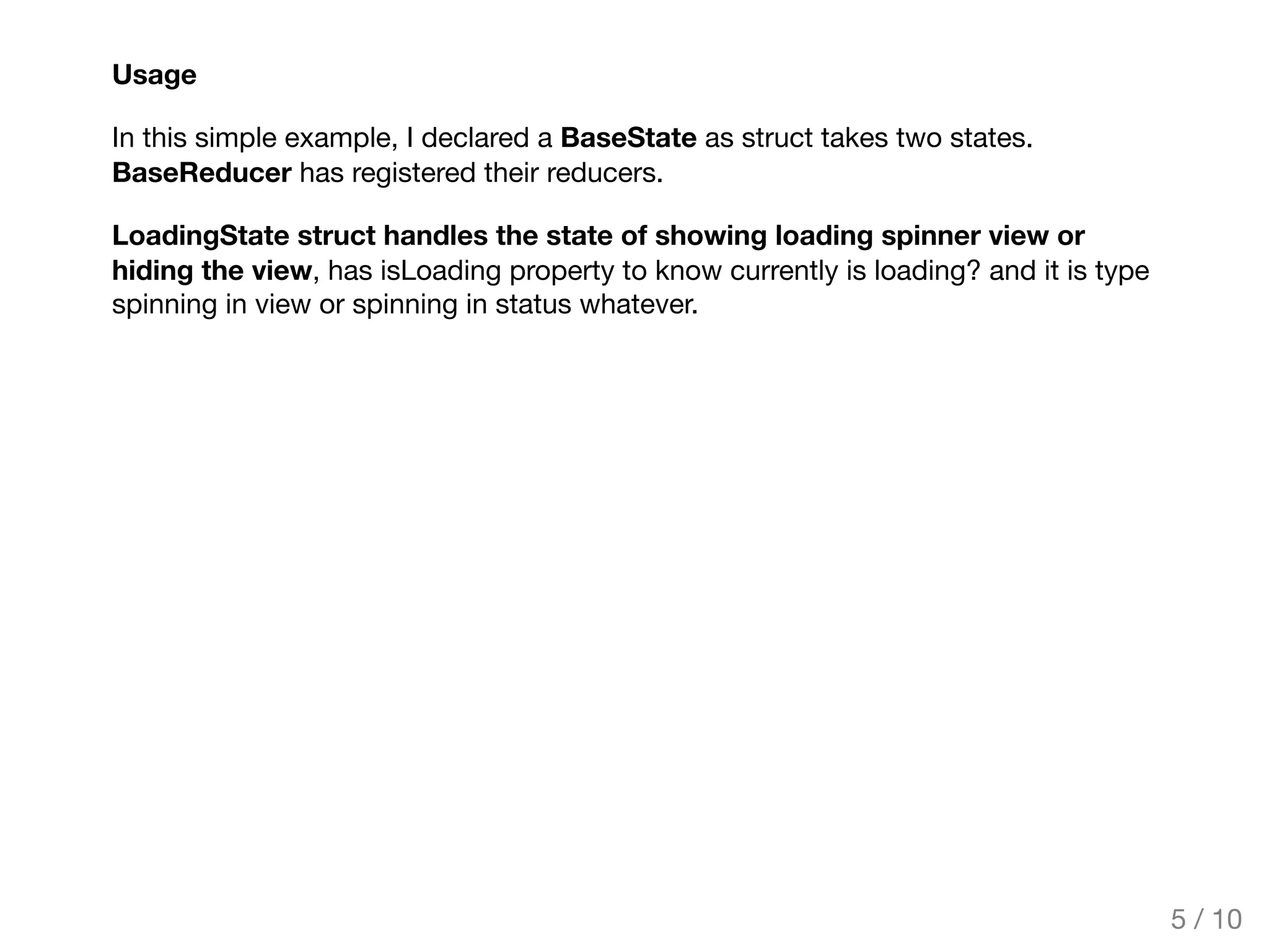 Usage
In this simple example, I declared a BaseState as struct takes two states.
BaseReducer has registered their reducers.
LoadingState struct handles the state of showing loading spinner view or
hiding the view, has isLoading property to know currently is loading? and it is type
spinning in view or spinning in status whatever.
5 / 10
 
