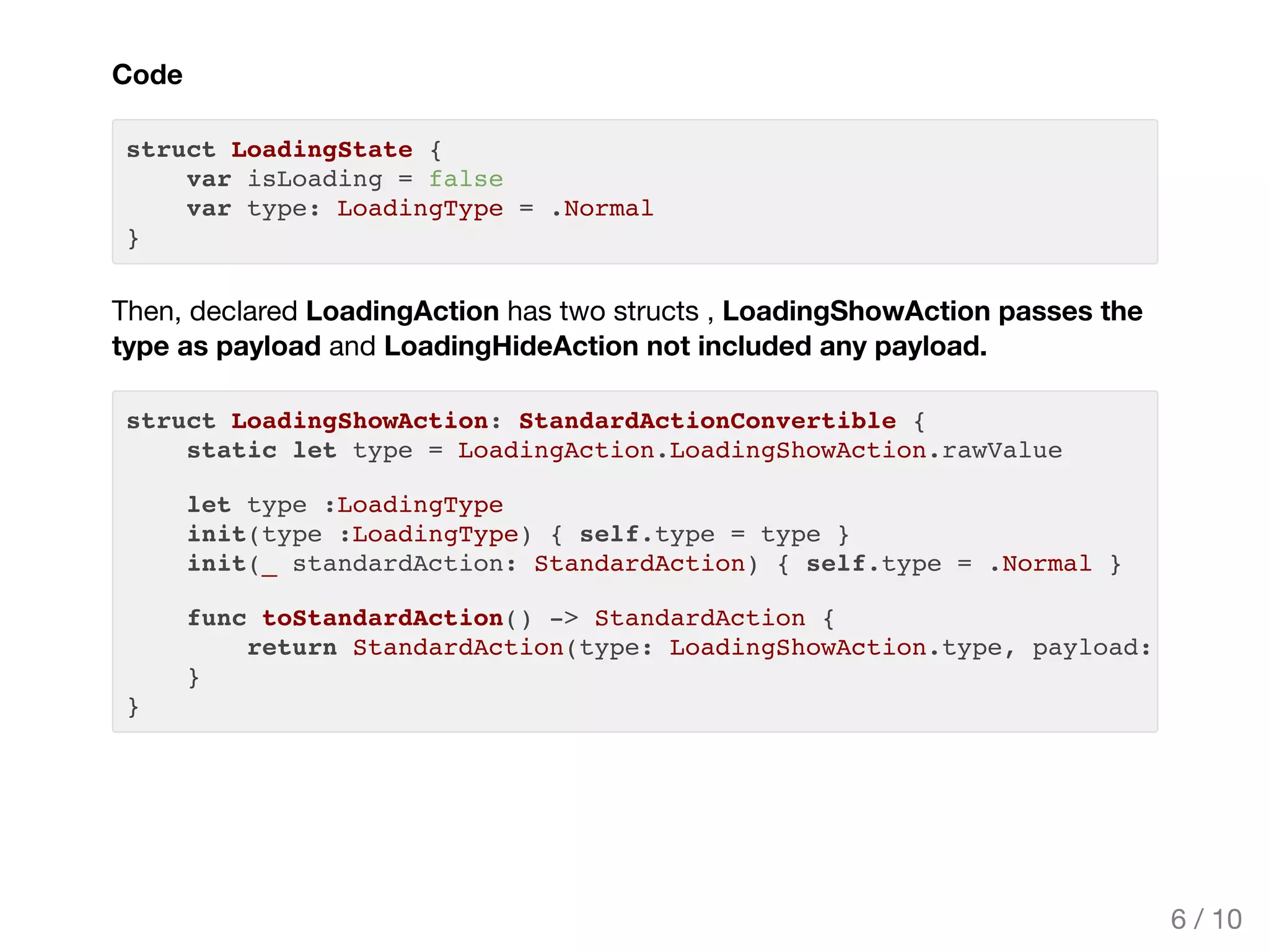 Code
struct LoadingState {
var isLoading = false
var type: LoadingType = .Normal
}
Then, declared LoadingAction has two structs , LoadingShowAction passes the
type as payload and LoadingHideAction not included any payload.
struct LoadingShowAction: StandardActionConvertible {
static let type = LoadingAction.LoadingShowAction.rawValue
let type :LoadingType
init(type :LoadingType) { self.type = type }
init(_ standardAction: StandardAction) { self.type = .Normal }
func toStandardAction() -> StandardAction {
return StandardAction(type: LoadingShowAction.type, payload: [
}
}
6 / 10
 