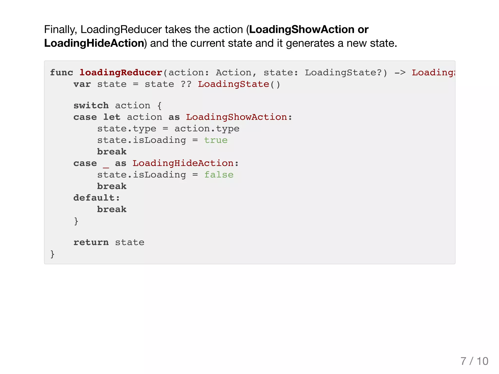 Finally, LoadingReducer takes the action (LoadingShowAction or
LoadingHideAction) and the current state and it generates a new state.
func loadingReducer(action: Action, state: LoadingState?) -> LoadingState
var state = state ?? LoadingState()
switch action {
case let action as LoadingShowAction:
state.type = action.type
state.isLoading = true
break
case _ as LoadingHideAction:
state.isLoading = false
break
default:
break
}
return state
}
7 / 10
 