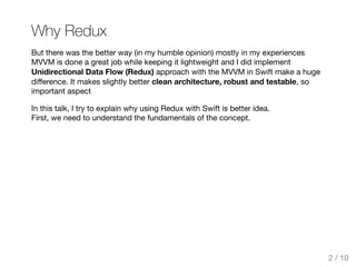 Why Redux
But there was the better way (in my humble opinion) mostly in my experiences
MVVM is done a great job while keeping it lightweight and I did implement
Unidirectional Data Flow (Redux) approach with the MVVM in Swift make a huge
diﬀerence. It makes slightly better clean architecture, robust and testable, so
important aspect
In this talk, I try to explain why using Redux with Swift is better idea.
First, we need to understand the fundamentals of the concept.
2 / 10
 