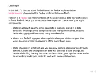 Lets begin;
In this talk, I’d discuss about ReSWift used for Redux implementation.
benjaminencz who created the Redux implementation on Swift.
ReSwift is a Redux-like implementation of the unidirectional data ﬂow architecture
in Swift. ReSwift helps you to separate three important concerns of your app’s
components:
State: in a Reswift app the entire app state is explicitly stored in a data
structure. This helps avoid complicated state management code, enables
better debugging and has many, many more beneﬁts
Views: in a ReSwift app your views update when your state changes. Your
views become simple visualizations of the current app state.
State Changes: in a ReSwift app you can only perform state changes through
actions. Actions are small pieces of data that describe a state change. By
drastically limiting the way the state can be mutated, your app becomes easier
to understand and it gets easier to work with many collaborators.
4 / 10
 