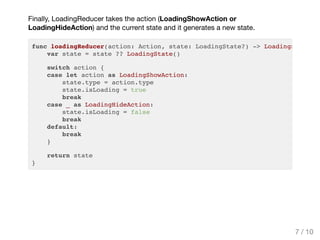 Finally, LoadingReducer takes the action (LoadingShowAction or
LoadingHideAction) and the current state and it generates a new state.
func loadingReducer(action: Action, state: LoadingState?) -> LoadingState
var state = state ?? LoadingState()
switch action {
case let action as LoadingShowAction:
state.type = action.type
state.isLoading = true
break
case _ as LoadingHideAction:
state.isLoading = false
break
default:
break
}
return state
}
7 / 10
 