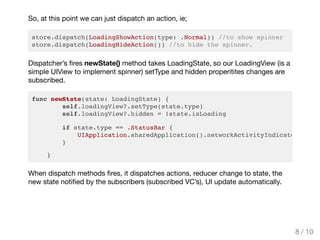 So, at this point we can just dispatch an action, ie;
store.dispatch(LoadingShowAction(type: .Normal)) //to show spinner
store.dispatch(LoadingHideAction()) //to hide the spinner.
Dispatcher’s ﬁres newState() method takes LoadingState, so our LoadingView (is a
simple UIView to implement spinner) setType and hidden properitites changes are
subscribed.
When dispatch methods ﬁres, it dispatches actions, reducer change to state, the
new state notiﬁed by the subscribers (subscribed VC’s), UI update automatically.
func newState(state: LoadingState) {
self.loadingView?.setType(state.type)
self.loadingView?.hidden = !state.isLoading
if state.type == .StatusBar {
UIApplication.sharedApplication().networkActivityIndicatorVisibl
}
}
8 / 10
 