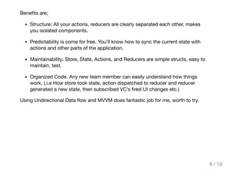 Beneﬁts are;
Structure: All your actions, reducers are clearly separated each other, makes
you isolated components.
Predictability is come for free. You’ll know how to sync the current state with
actions and other parts of the application.
Maintainability. Store, State, Actions, and Reducers are simple structs, easy to
maintain, test.
Organized Code. Any new team member can easily understand how things
work. (.i.e How store took state, action dispatched to reducer and reducer
generated a new state, then subscribed VC’s ﬁred UI changes etc.)
Using Undirectional Data ﬂow and MVVM does fantastic job for me, worth to try.
9 / 10
 