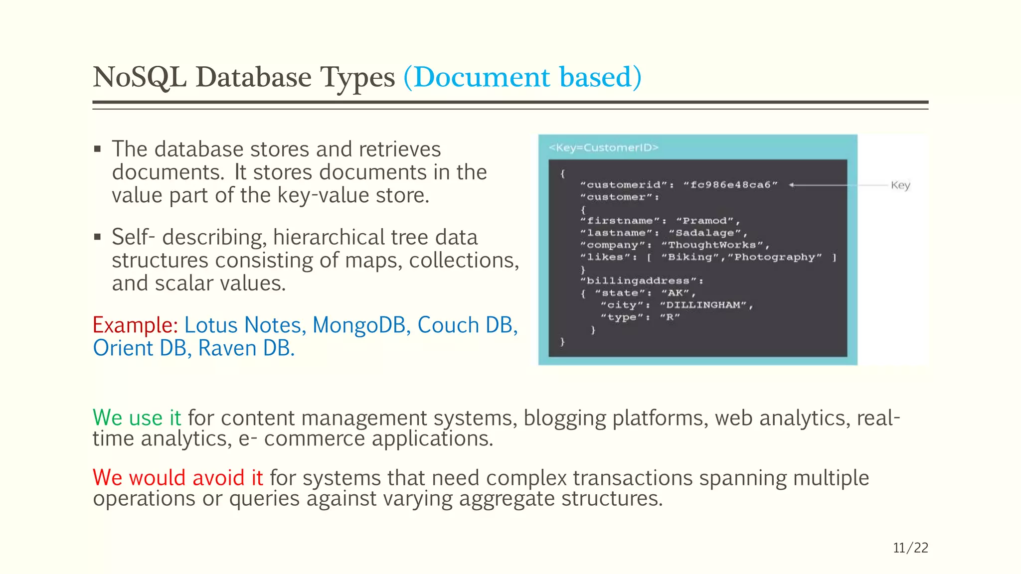 NoSQL Database Types (Document based)
 The database stores and retrieves
documents. It stores documents in the
value part of the key-value store.
 Self- describing, hierarchical tree data
structures consisting of maps, collections,
and scalar values.
Example: Lotus Notes, MongoDB, Couch DB,
Orient DB, Raven DB.
We use it for content management systems, blogging platforms, web analytics, real-
time analytics, e- commerce applications.
We would avoid it for systems that need complex transactions spanning multiple
operations or queries against varying aggregate structures.
11/22
 