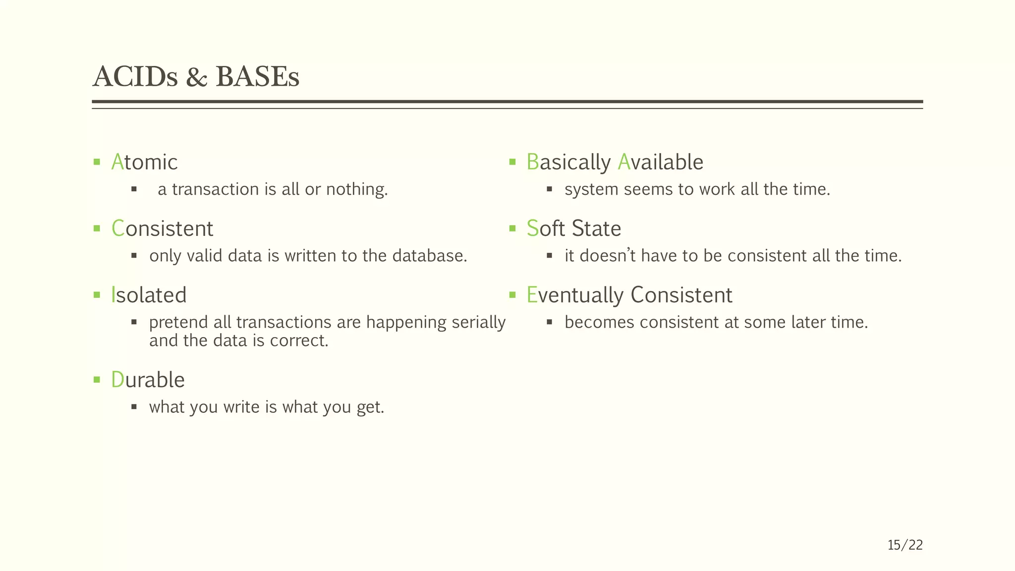 ACIDs & BASEs
 Basically Available
 system seems to work all the time.
 Soft State
 it doesn’t have to be consistent all the time.
 Eventually Consistent
 becomes consistent at some later time.
 Atomic
 a transaction is all or nothing.
 Consistent
 only valid data is written to the database.
 Isolated
 pretend all transactions are happening serially
and the data is correct.
 Durable
 what you write is what you get.
15/22
 