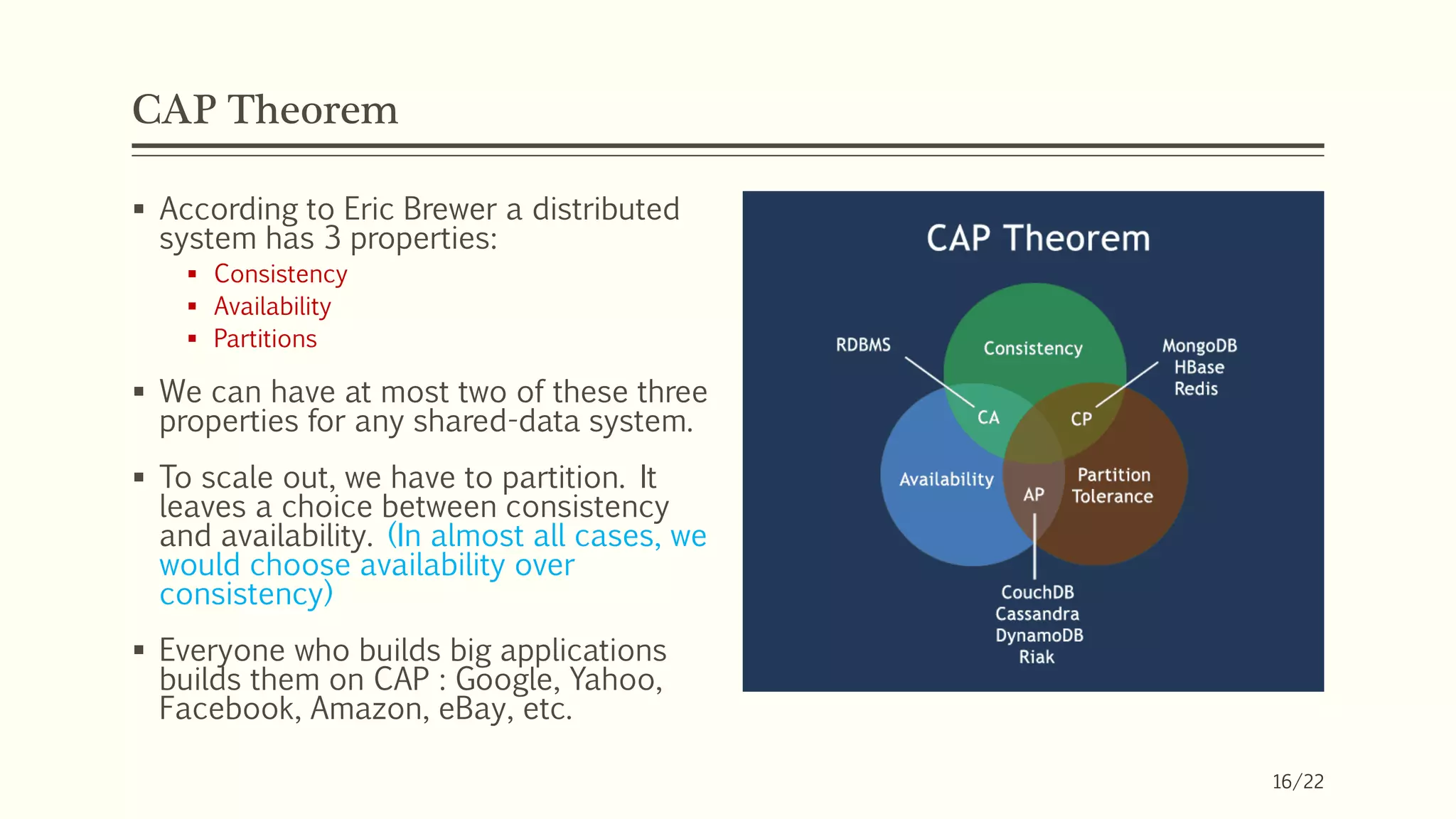 CAP Theorem
 According to Eric Brewer a distributed
system has 3 properties:
 Consistency
 Availability
 Partitions
 We can have at most two of these three
properties for any shared-data system.
 To scale out, we have to partition. It
leaves a choice between consistency
and availability. (In almost all cases, we
would choose availability over
consistency)
 Everyone who builds big applications
builds them on CAP : Google, Yahoo,
Facebook, Amazon, eBay, etc.
16/22
 