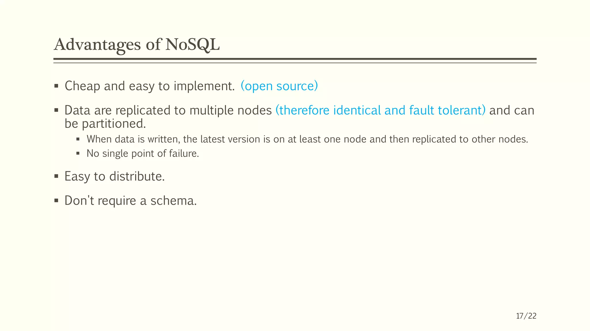 Advantages of NoSQL
 Cheap and easy to implement. (open source)
 Data are replicated to multiple nodes (therefore identical and fault tolerant) and can
be partitioned.
 When data is written, the latest version is on at least one node and then replicated to other nodes.
 No single point of failure.
 Easy to distribute.
 Don't require a schema.
17/22
 