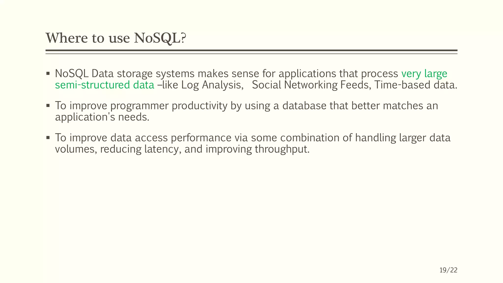 Where to use NoSQL?
 NoSQL Data storage systems makes sense for applications that process very large
semi-structured data –like Log Analysis, Social Networking Feeds, Time-based data.
 To improve programmer productivity by using a database that better matches an
application's needs.
 To improve data access performance via some combination of handling larger data
volumes, reducing latency, and improving throughput.
19/22
 