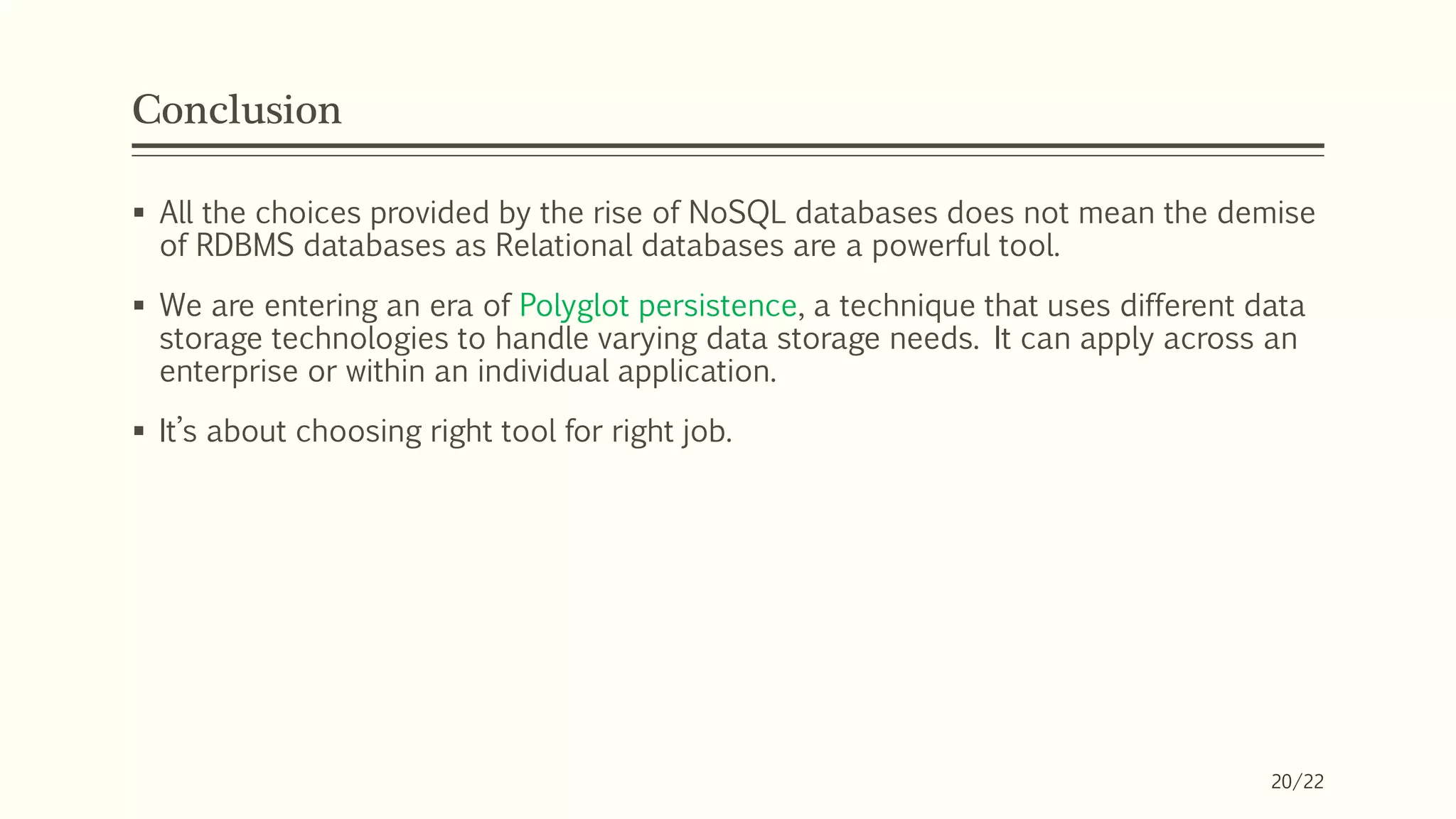 Conclusion
 All the choices provided by the rise of NoSQL databases does not mean the demise
of RDBMS databases as Relational databases are a powerful tool.
 We are entering an era of Polyglot persistence, a technique that uses different data
storage technologies to handle varying data storage needs. It can apply across an
enterprise or within an individual application.
 It’s about choosing right tool for right job.
20/22
 
