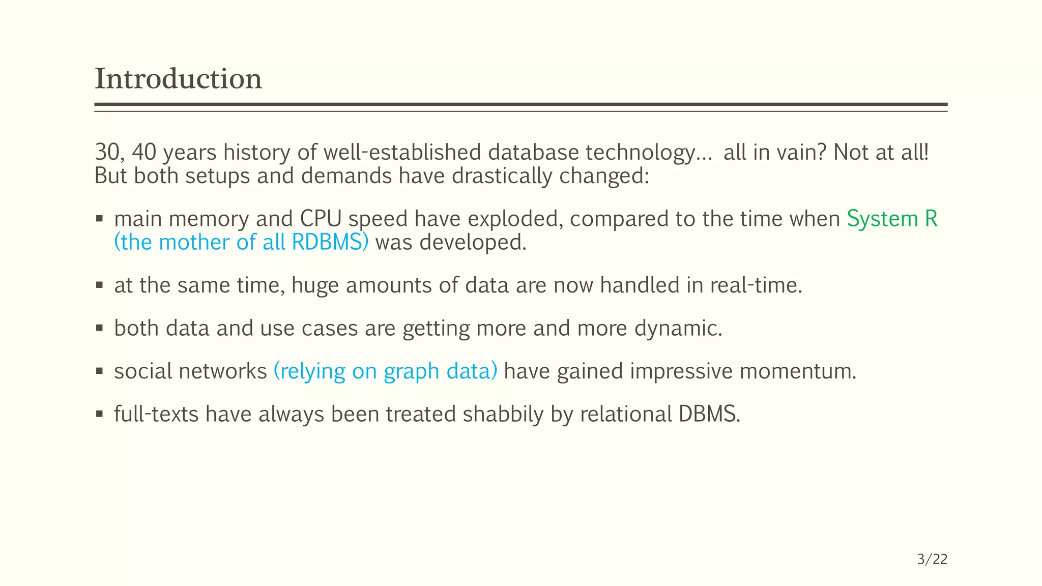 Introduction
30, 40 years history of well-established database technology… all in vain? Not at all!
But both setups and demands have drastically changed:
 main memory and CPU speed have exploded, compared to the time when System R
(the mother of all RDBMS) was developed.
 at the same time, huge amounts of data are now handled in real-time.
 both data and use cases are getting more and more dynamic.
 social networks (relying on graph data) have gained impressive momentum.
 full-texts have always been treated shabbily by relational DBMS.
3/22
 