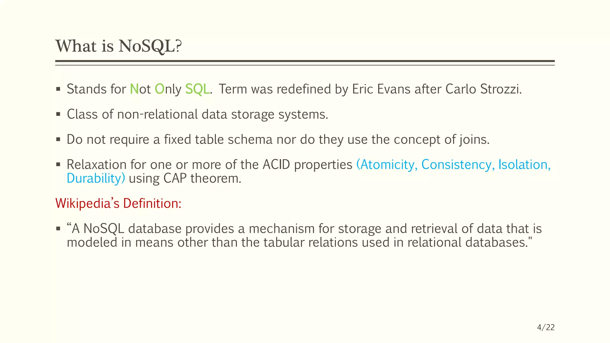 What is NoSQL?
 Stands for Not Only SQL. Term was redefined by Eric Evans after Carlo Strozzi.
 Class of non-relational data storage systems.
 Do not require a fixed table schema nor do they use the concept of joins.
 Relaxation for one or more of the ACID properties (Atomicity, Consistency, Isolation,
Durability) using CAP theorem.
Wikipedia’s Definition:
 “A NoSQL database provides a mechanism for storage and retrieval of data that is
modeled in means other than the tabular relations used in relational databases."
4/22
 