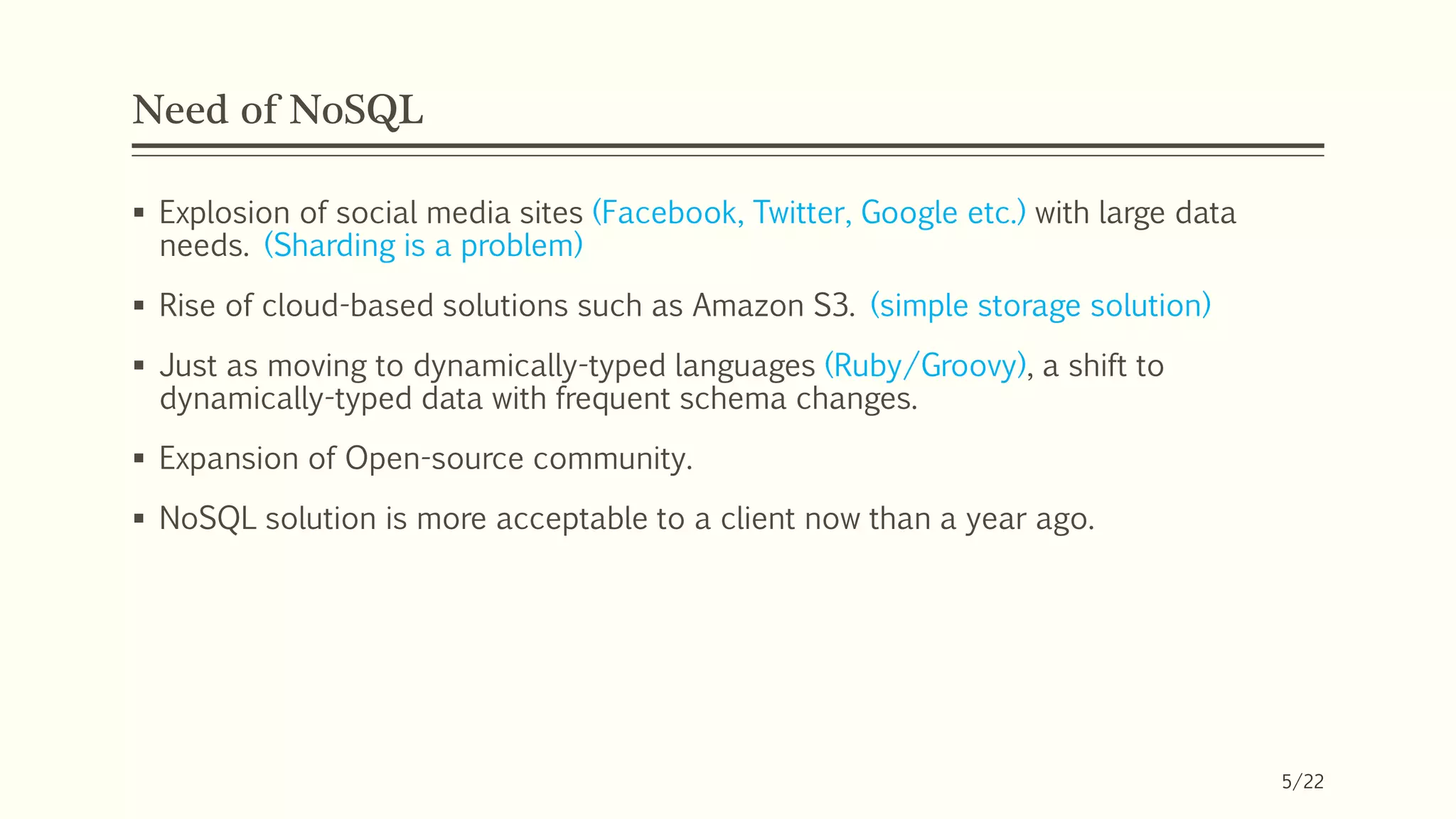 Need of NoSQL
 Explosion of social media sites (Facebook, Twitter, Google etc.) with large data
needs. (Sharding is a problem)
 Rise of cloud-based solutions such as Amazon S3. (simple storage solution)
 Just as moving to dynamically-typed languages (Ruby/Groovy), a shift to
dynamically-typed data with frequent schema changes.
 Expansion of Open-source community.
 NoSQL solution is more acceptable to a client now than a year ago.
5/22
 