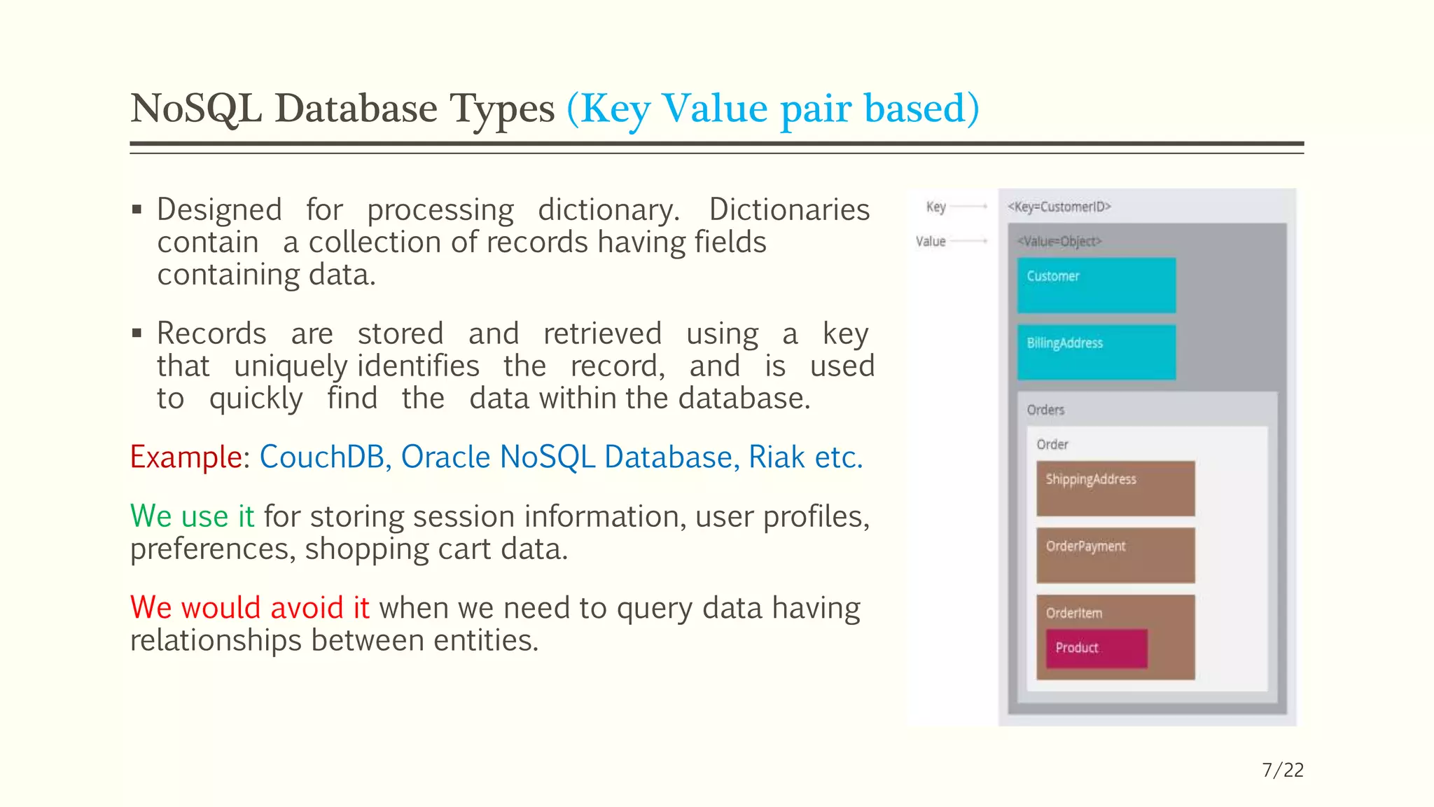 NoSQL Database Types (Key Value pair based)
 Designed for processing dictionary. Dictionaries
contain a collection of records having fields
containing data.
 Records are stored and retrieved using a key
that uniquely identifies the record, and is used
to quickly find the data within the database.
Example: CouchDB, Oracle NoSQL Database, Riak etc.
We use it for storing session information, user profiles,
preferences, shopping cart data.
We would avoid it when we need to query data having
relationships between entities.
7/22
 