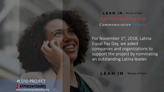For November 1st, 2018, Latina
Equal Pay Day, we asked
companies and organizations to
support the project by nominating
an outstanding Latina leader.
www.latinasequalpayday.org
#LEPD PROJECT
Latinas Equal Pay Day
Commemoration Project
 