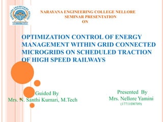 OPTIMIZATION CONTROL OF ENERGY
MANAGEMENT WITHIN GRID CONNECTED
MICROGRIDS ON SCHEDULED TRACTION
OF HIGH SPEED RAILWAYS
Presented By
Mrs. Nellore Yamini
(17711D0709)
Guided By
Mrs. N. Santhi Kumari, M.Tech
NARAYANA ENGINEERING COLLEGE NELLORE
SEMINAR PRESENTATION
ON
 