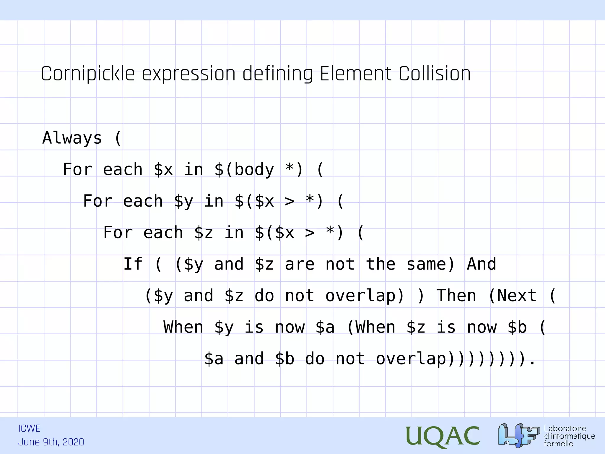 ICWE June 9th, 2020 Always ( For each $x in $(body *) ( For each $y in $($x > *) ( For each $z in $($x > *) ( If ( ($y and $z are not the same) And ($y and $z do not overlap) ) Then (Next ( When $y is now $a (When $z is now $b ( $a and $b do not overlap)))))))). Cornipickle expression defining Element Collision 