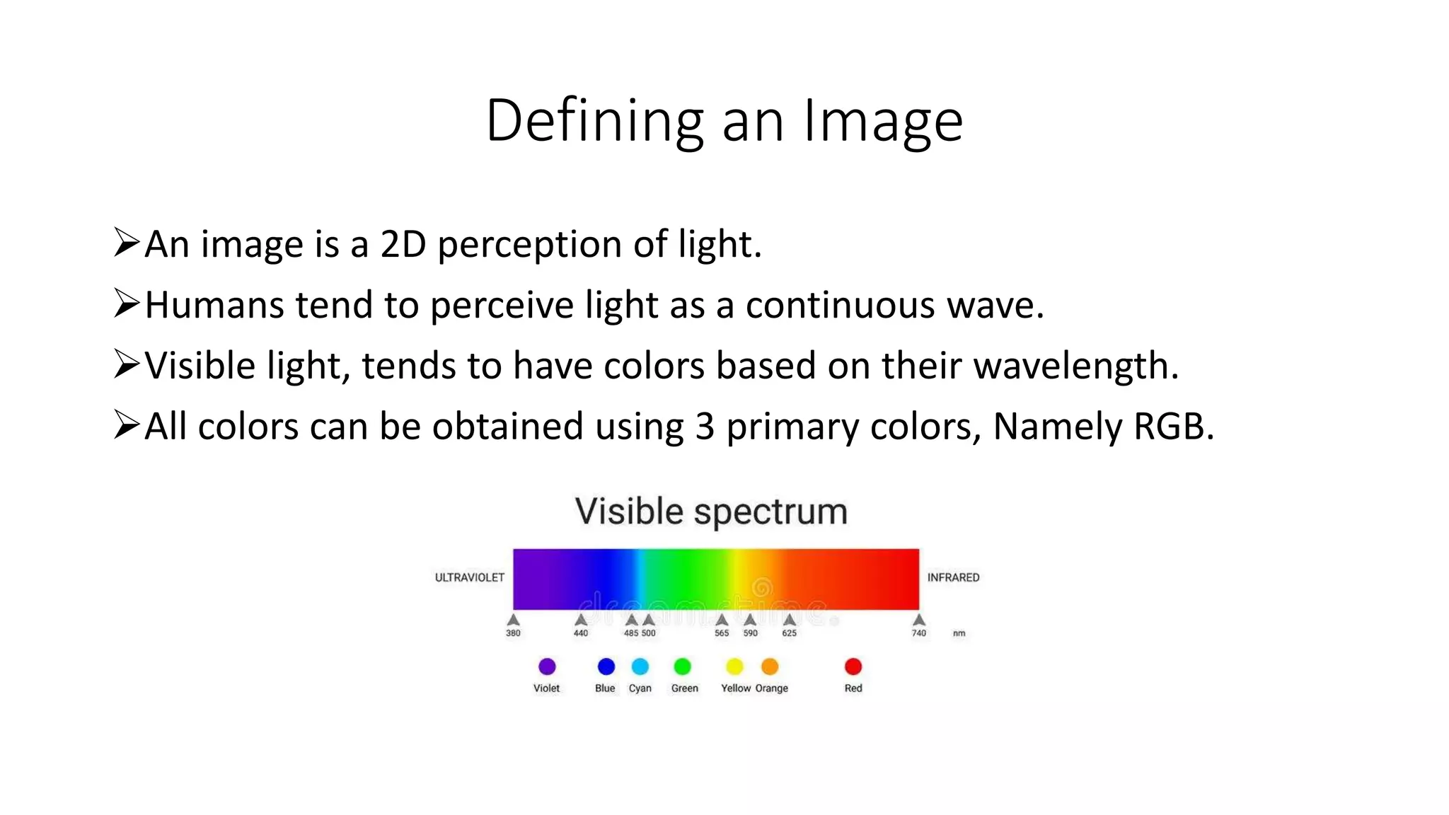 Defining an Image
An image is a 2D perception of light.
Humans tend to perceive light as a continuous wave.
Visible light, tends to have colors based on their wavelength.
All colors can be obtained using 3 primary colors, Namely RGB.