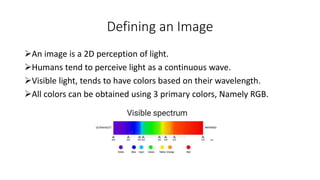 Defining an Image
An image is a 2D perception of light.
Humans tend to perceive light as a continuous wave.
Visible light, tends to have colors based on their wavelength.
All colors can be obtained using 3 primary colors, Namely RGB.
 