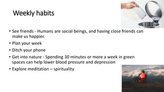 Weekly habits
• See friends - Humans are social beings, and having close friends can
make us happier.
• Plan your week
• Ditch your phone
• Get into nature - Spending 30 minutes or more a week in green
spaces can help lower blood pressure and depression
• Explore meditation – spirituality
 