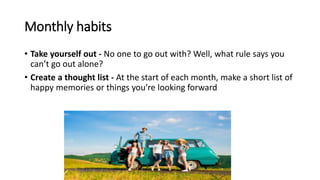Monthly habits
• Take yourself out - No one to go out with? Well, what rule says you
can’t go out alone?
• Create a thought list - At the start of each month, make a short list of
happy memories or things you’re looking forward
 