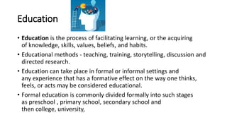 Education
• Education is the process of facilitating learning, or the acquiring
of knowledge, skills, values, beliefs, and habits.
• Educational methods - teaching, training, storytelling, discussion and
directed research.
• Education can take place in formal or informal settings and
any experience that has a formative effect on the way one thinks,
feels, or acts may be considered educational.
• Formal education is commonly divided formally into such stages
as preschool , primary school, secondary school and
then college, university,
 