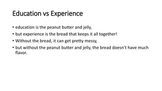 Education vs Experience
• education is the peanut butter and jelly,
• but experience is the bread that keeps it all together!
• Without the bread, it can get pretty messy,
• but without the peanut butter and jelly, the bread doesn’t have much
flavor.
 