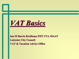 VAT Basics
Ian M Harris BA(Hons) FIIT CTA MAAT
Leicester City Council
VAT & Taxation Advice Office
 